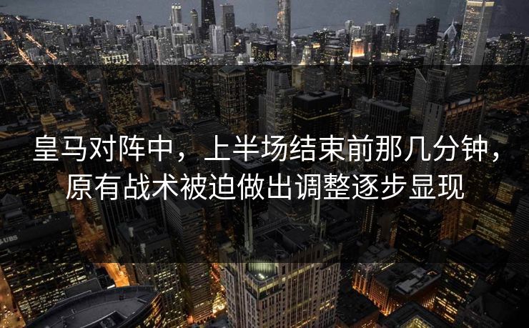 皇马对阵中，上半场结束前那几分钟，原有战术被迫做出调整逐步显现