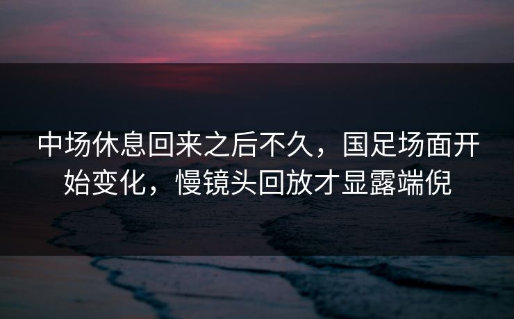 中场休息回来之后不久，国足场面开始变化，慢镜头回放才显露端倪  第1张