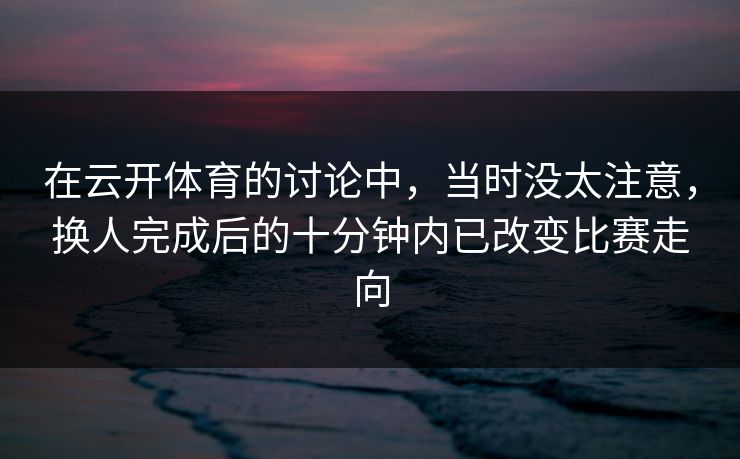 在云开体育的讨论中，当时没太注意，换人完成后的十分钟内已改变比赛走向  第1张
