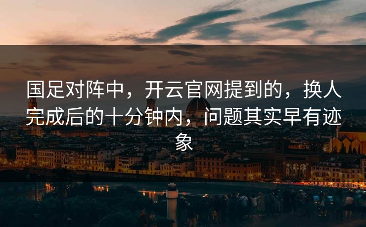 国足对阵中，开云官网提到的，换人完成后的十分钟内，问题其实早有迹象  第1张