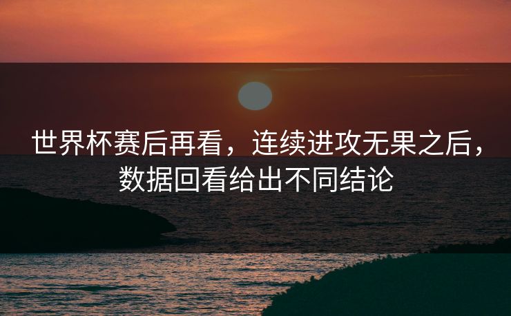 世界杯赛后再看，连续进攻无果之后，数据回看给出不同结论