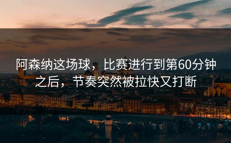 阿森纳这场球，比赛进行到第60分钟之后，节奏突然被拉快又打断