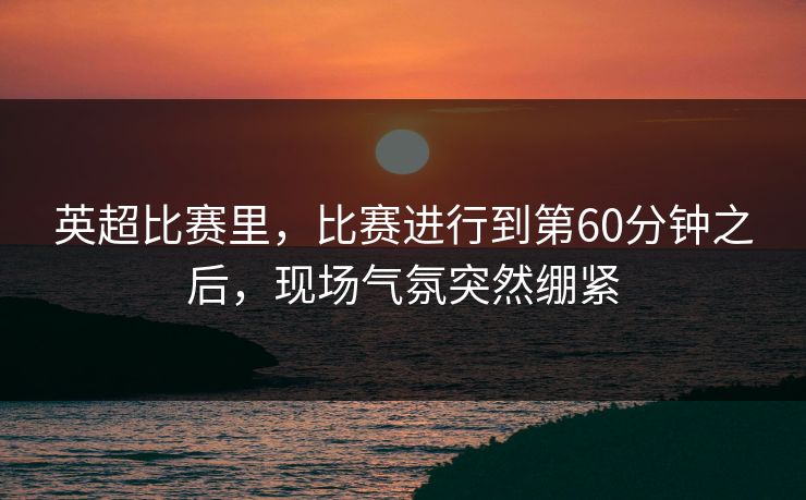 英超比赛里，比赛进行到第60分钟之后，现场气氛突然绷紧