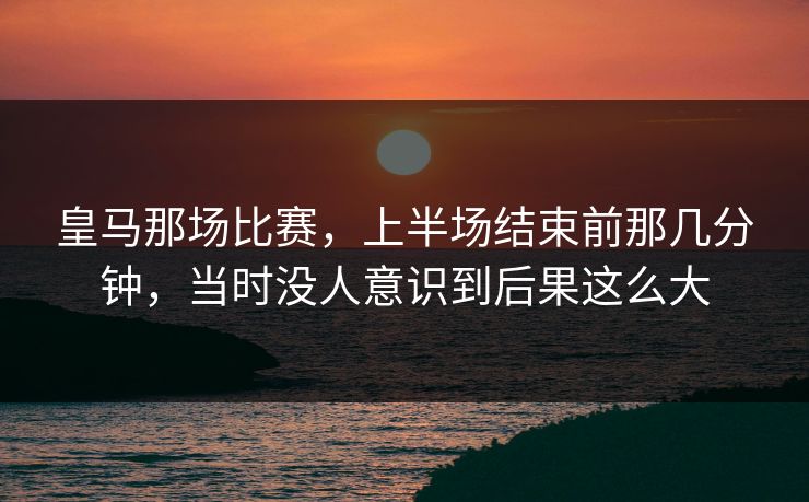 皇马那场比赛，上半场结束前那几分钟，当时没人意识到后果这么大
