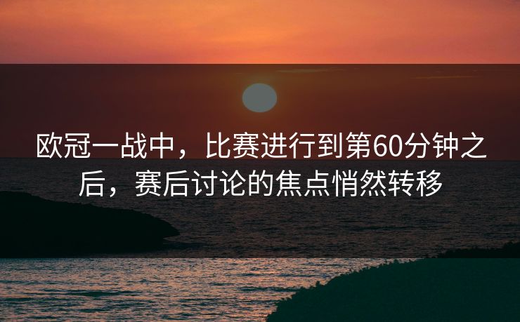 欧冠一战中，比赛进行到第60分钟之后，赛后讨论的焦点悄然转移