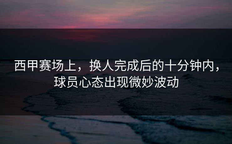 西甲赛场上，换人完成后的十分钟内，球员心态出现微妙波动