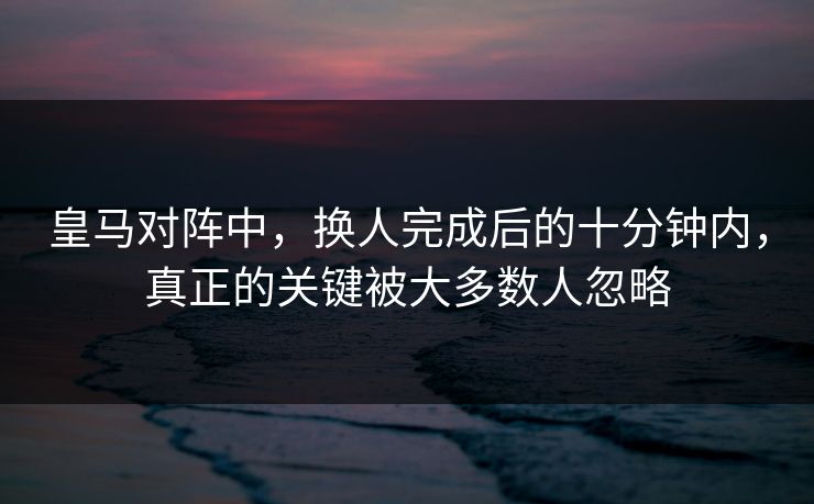 皇马对阵中,换人完成后的十分钟内,真正的关键被大多数人忽略 皇马对阵中,换人完成后的十分钟内,真正的关键被大多数人忽略