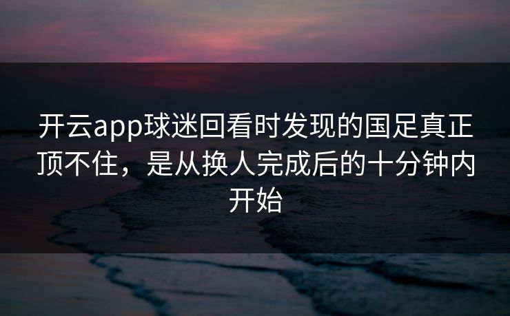 开云app球迷回看时发现的国足真正顶不住，是从换人完成后的十分钟内开始  第1张