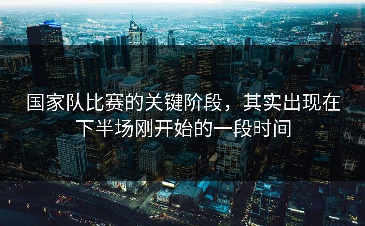 国家队比赛的关键阶段，其实出现在下半场刚开始的一段时间