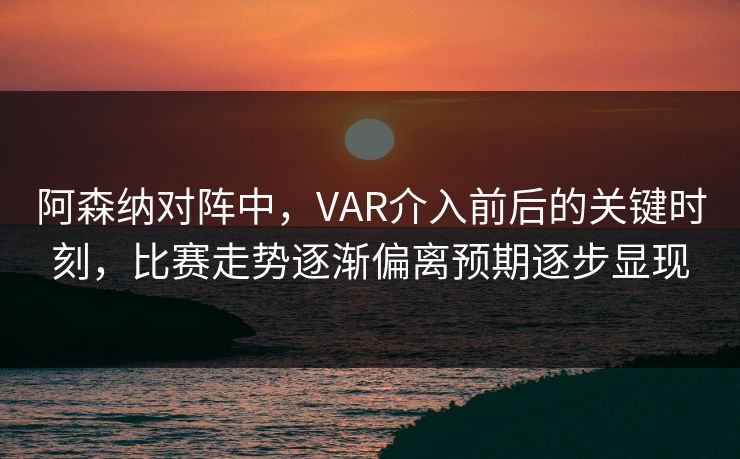 阿森纳对阵中，VAR介入前后的关键时刻，比赛走势逐渐偏离预期逐步显现