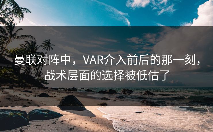 曼联对阵中，VAR介入前后的那一刻，战术层面的选择被低估了
